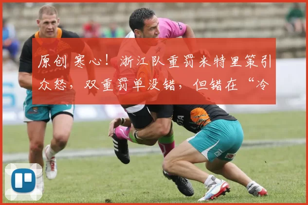 原创 寒心！浙江队重罚米特里策引众怒，双重罚单没错，但错在“冷血”