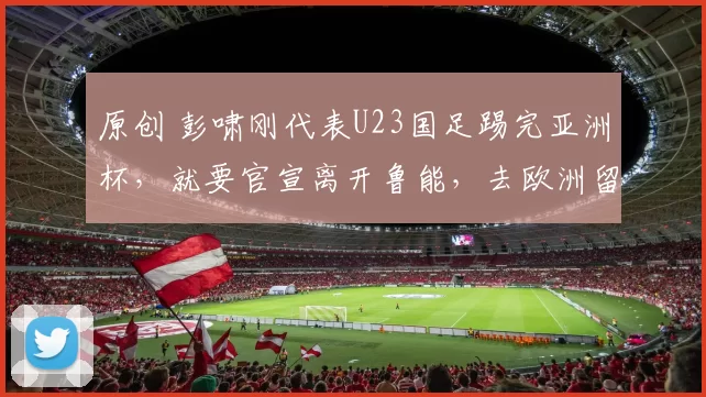 原创 彭啸刚代表U23国足踢完亚洲杯,就要官宣离开鲁能,去欧洲留洋