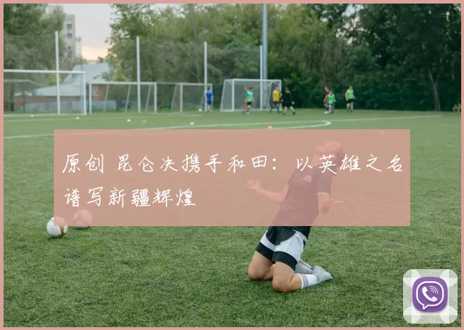 原创 昆仑决携手和田：以英雄之名谱写新疆辉煌