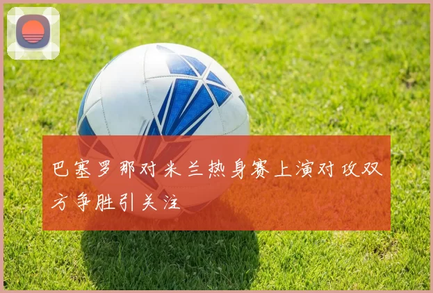 巴塞罗那对米兰热身赛上演对攻双方争胜引关注