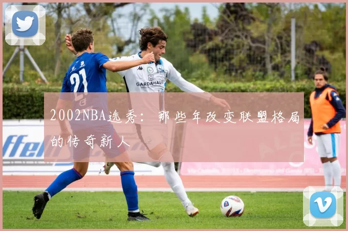 2002NBA选秀：那些年改变联盟格局的传奇新人