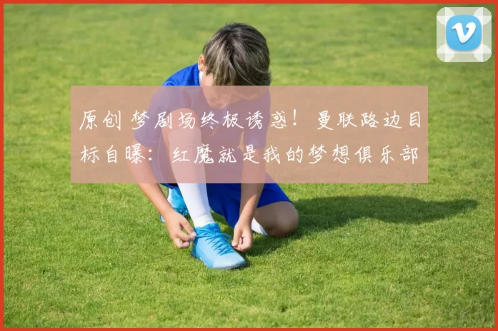 原创 梦剧场终极诱惑！曼联路边目标自曝：红魔就是我的梦想俱乐部