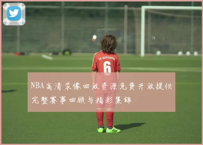 NBA高清录像回放资源免费开放提供完整赛事回顾与精彩集锦