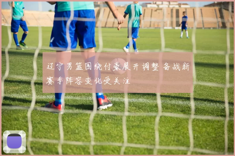 辽宁男篮围绕付豪展开调整 备战新赛季阵容变化受关注