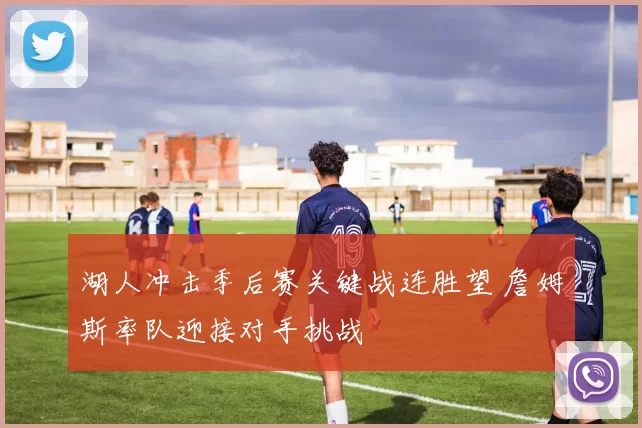 湖人冲击季后赛关键战连胜望 詹姆斯率队迎接对手挑战