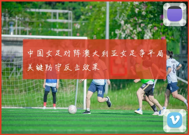 中国女足对阵澳大利亚女足争平局关键防守反击效果