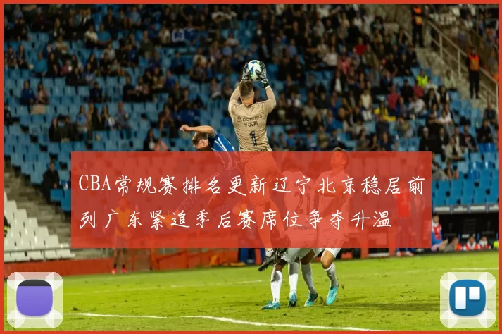 CBA常规赛排名更新辽宁北京稳居前列广东紧追季后赛席位争夺升温