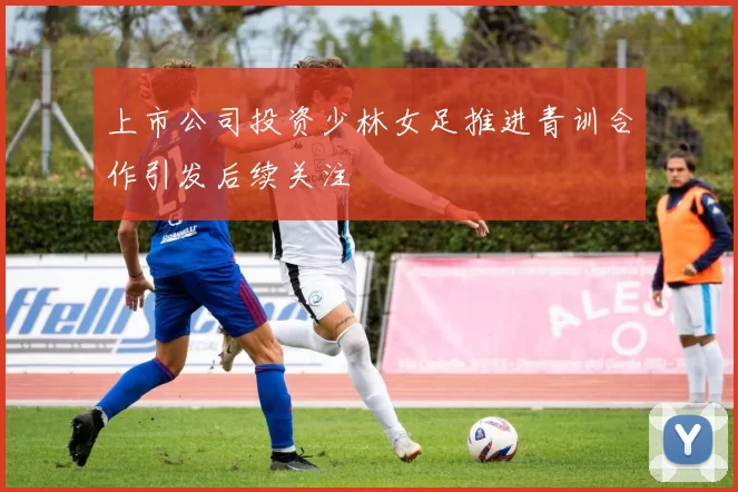 上市公司投资少林女足推进青训合作引发后续关注