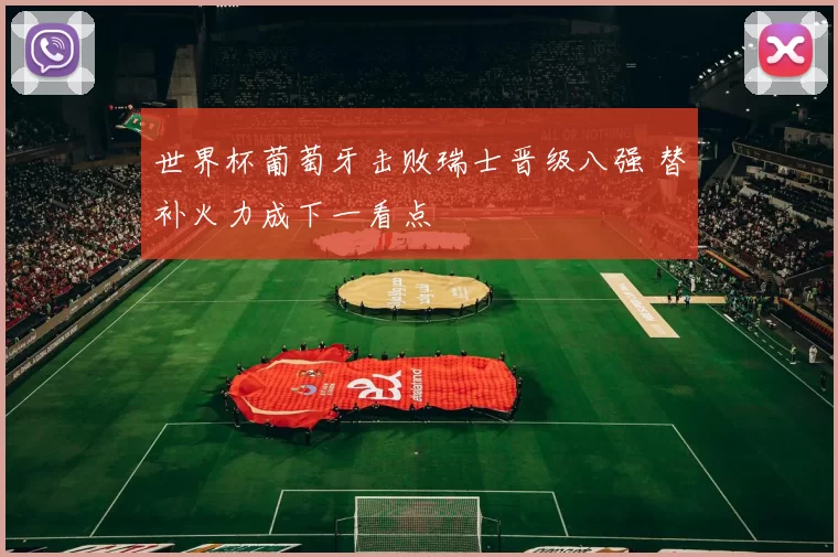 世界杯葡萄牙击败瑞士晋级八强 替补火力成下一看点