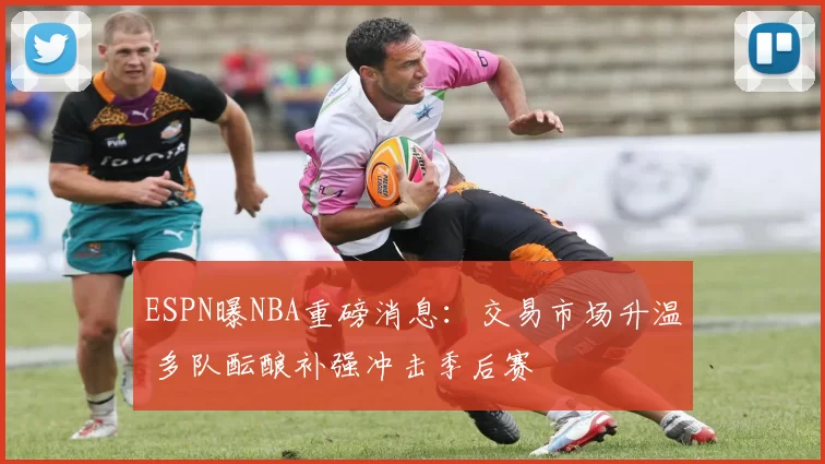 ESPN曝NBA重磅消息：交易市场升温 多队酝酿补强冲击季后赛