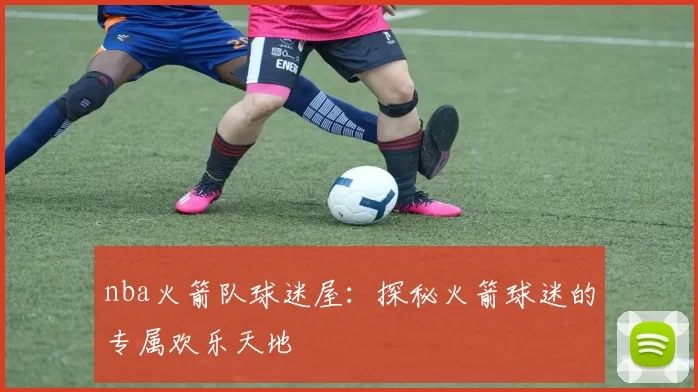 nba火箭队球迷屋：探秘火箭球迷的专属欢乐天地