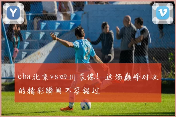 cba北京vs四川录像！这场巅峰对决的精彩瞬间不容错过