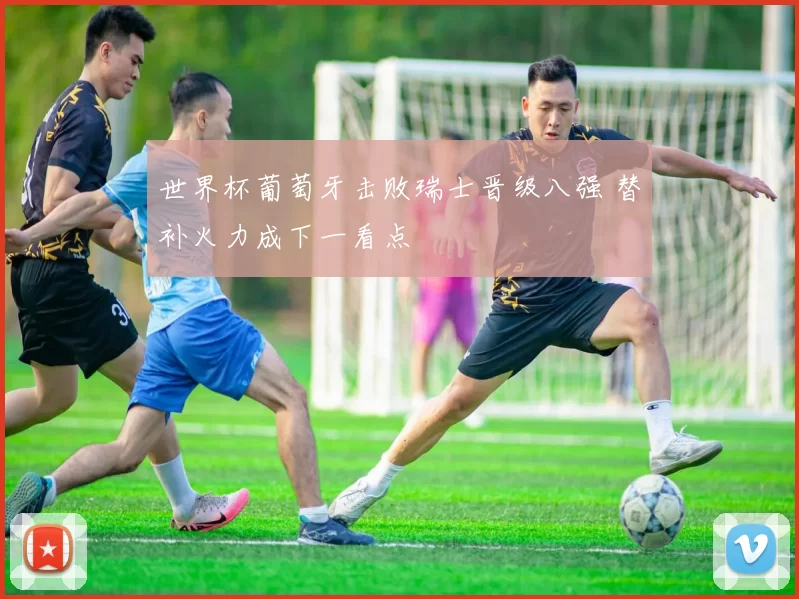 世界杯葡萄牙击败瑞士晋级八强 替补火力成下一看点