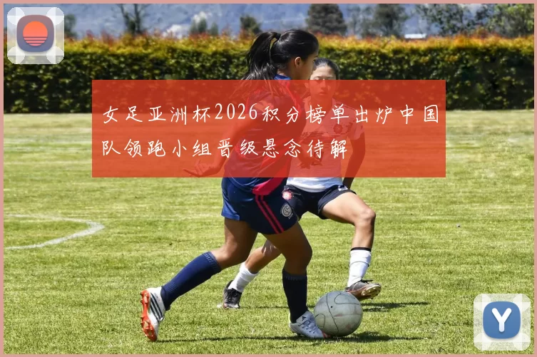 女足亚洲杯2026积分榜单出炉中国队领跑小组晋级悬念待解