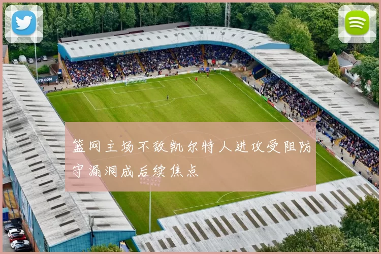 篮网主场不敌凯尔特人进攻受阻防守漏洞成后续焦点