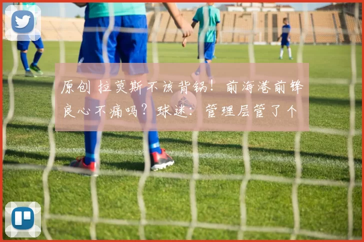 原创 拉莫斯不该背锅！前海港前锋良心不痛吗？球迷：管理层管了个寂寞