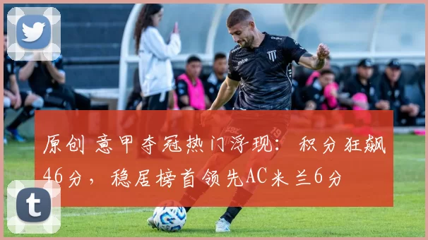 原创 意甲夺冠热门浮现：积分狂飙46分，稳居榜首领先AC米兰6分