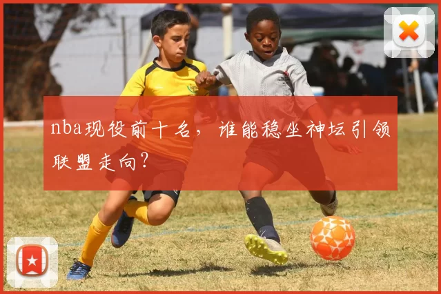 nba现役前十名，谁能稳坐神坛引领联盟走向？