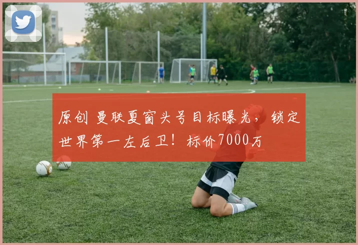 原创 曼联夏窗头号目标曝光，锁定世界第一左后卫！标价7000万