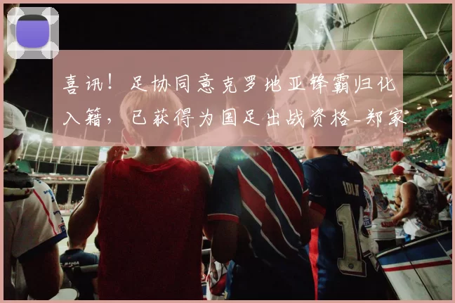 喜讯！足协同意克罗地亚锋霸归化入籍，已获得为国足出战资格_郑家_辽宁_试训