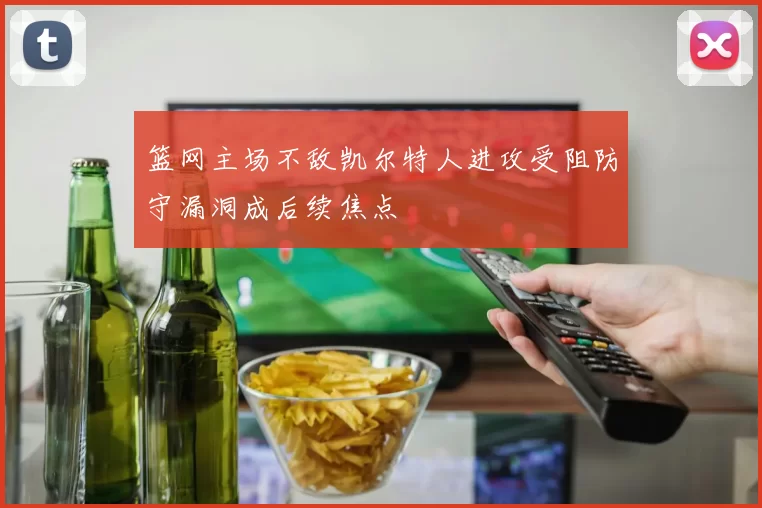 篮网主场不敌凯尔特人进攻受阻防守漏洞成后续焦点