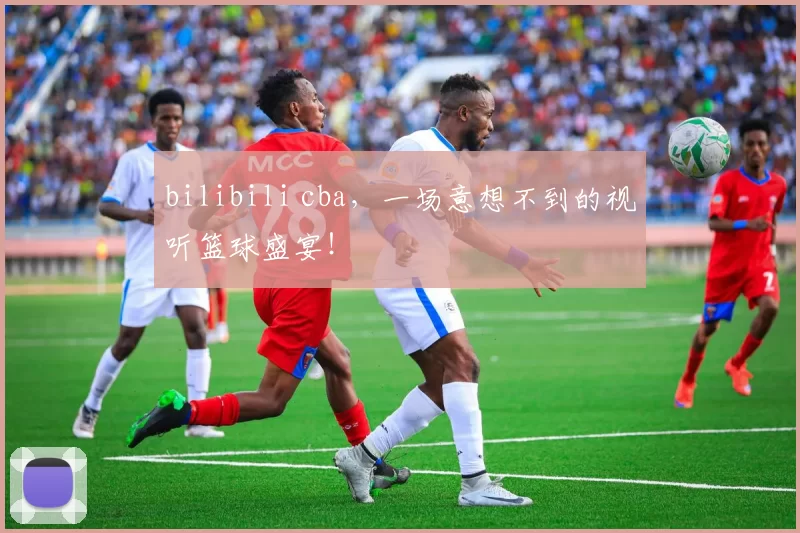 bilibili cba,一场意想不到的视听篮球盛宴!