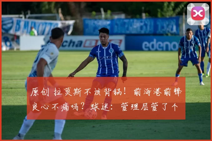 原创 拉莫斯不该背锅！前海港前锋良心不痛吗？球迷：管理层管了个寂寞