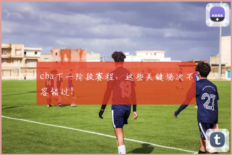 cba下一阶段赛程，这些关键场次不容错过！
