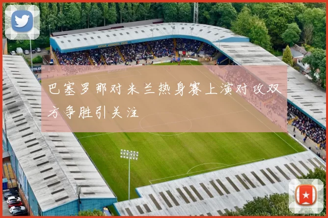 巴塞罗那对米兰热身赛上演对攻双方争胜引关注