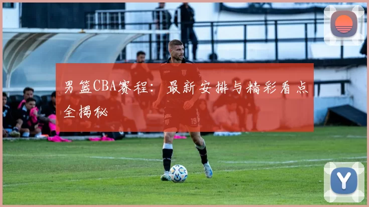 男篮CBA赛程：最新安排与精彩看点全揭秘