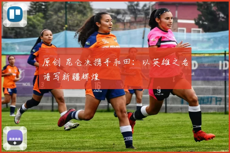 原创 昆仑决携手和田：以英雄之名谱写新疆辉煌