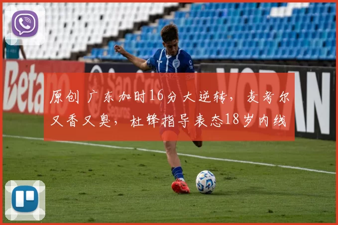 原创 广东加时16分大逆转，麦考尔又香又臭，杜锋指导表态18岁内线新星