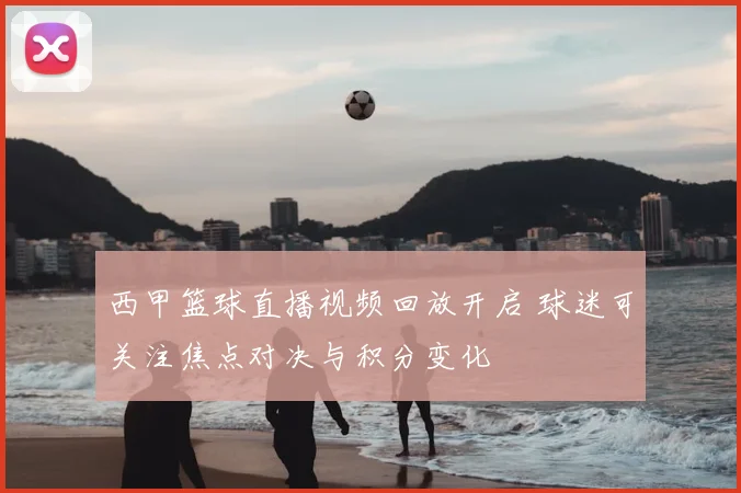 西甲篮球直播视频回放开启 球迷可关注焦点对决与积分变化