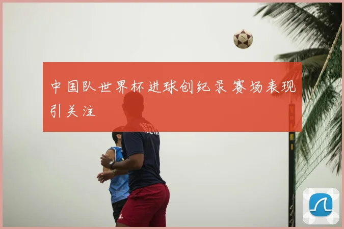 中国队世界杯进球创纪录 赛场表现引关注