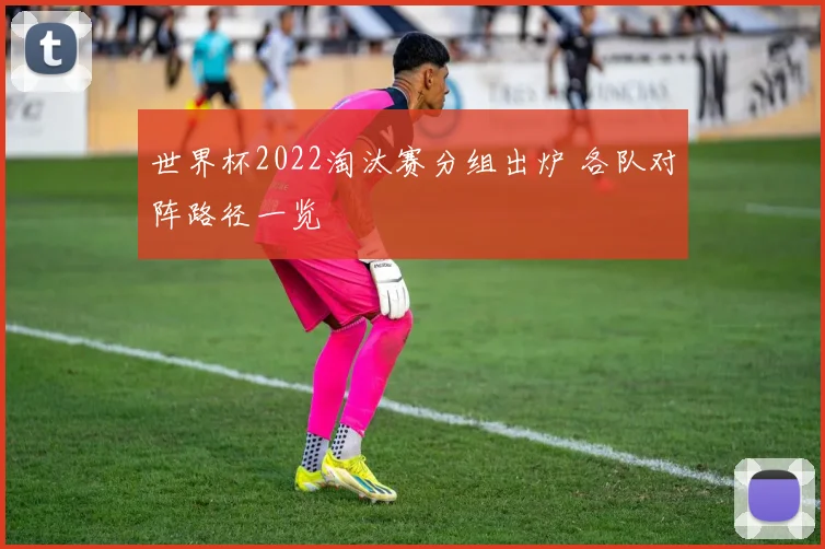 世界杯2022淘汰赛分组出炉 各队对阵路径一览