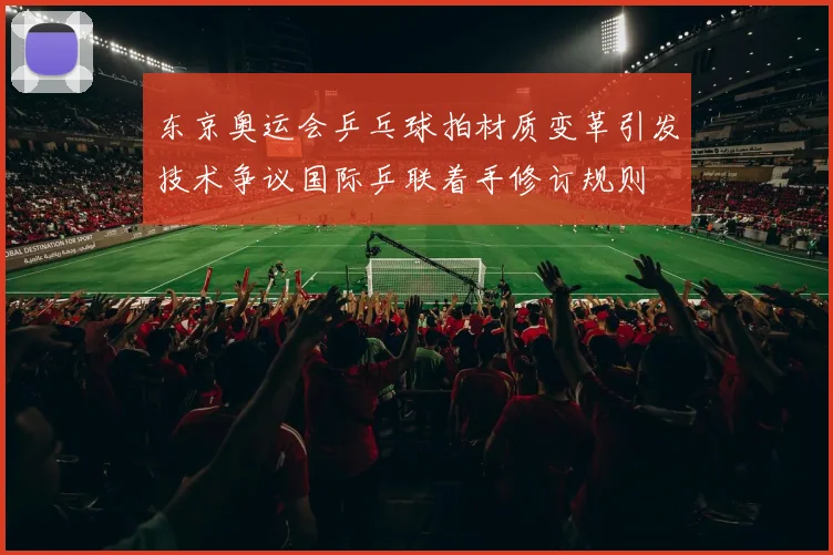 东京奥运会乒乓球拍材质变革引发技术争议国际乒联着手修订规则