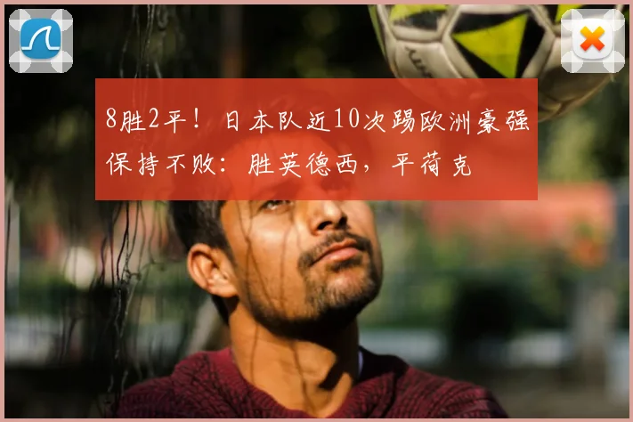 8胜2平！日本队近10次踢欧洲豪强保持不败：胜英德西，平荷克