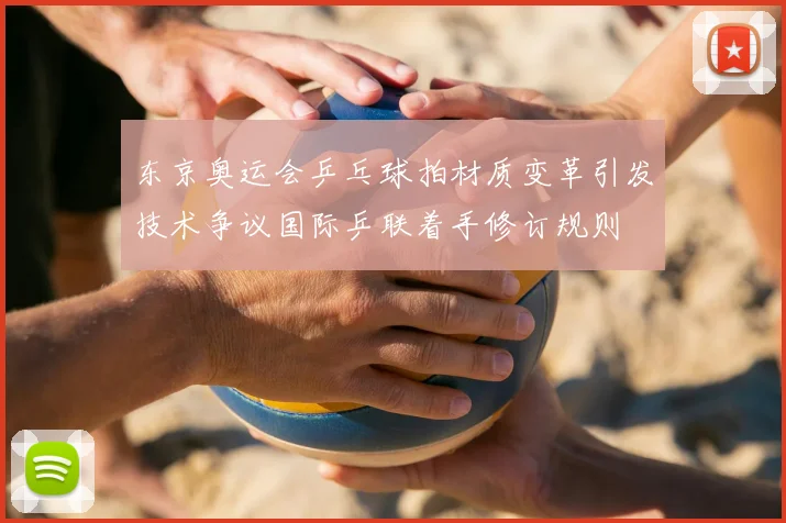 东京奥运会乒乓球拍材质变革引发技术争议国际乒联着手修订规则