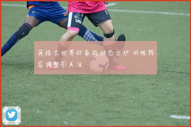 英格兰世界杯备战动态出炉 训练阵容调整引关注