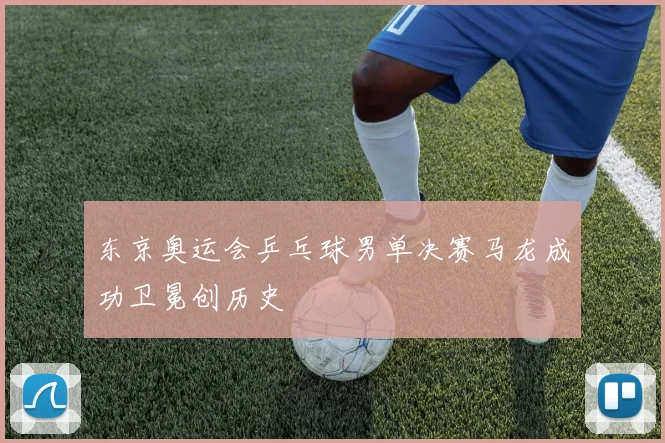 东京奥运会乒乓球男单决赛马龙成功卫冕创历史
