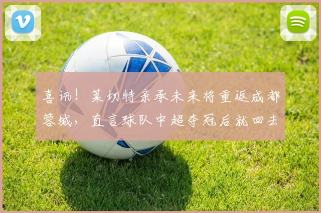 喜讯！莱切特亲承未来将重返成都蓉城，直言球队中超夺冠后就回去