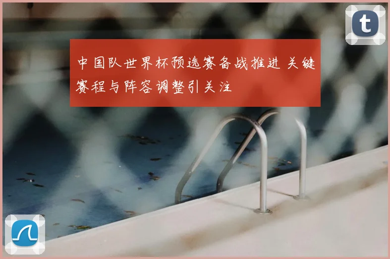 中国队世界杯预选赛备战推进 关键赛程与阵容调整引关注